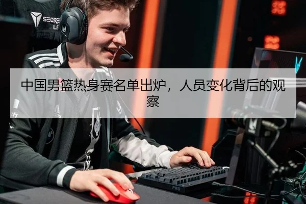 中国男篮热身赛名单出炉，人员变化背后的观察
